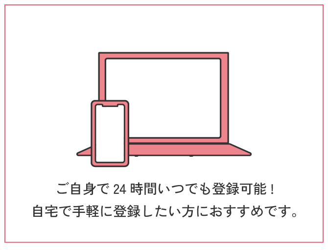 オンライン登録 | ご自身で24時間いつでも登録可能!ご自宅で手軽に登録したい方におすすめです。