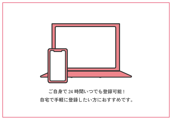 オンライン登録 | ご自身で24時間いつでも登録可能!ご自宅で手軽に登録したい方におすすめです。