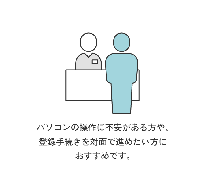 来所登録 | パソコンの操作に不安がある方や、登録手続きを対面で進めたい方におすすめです。