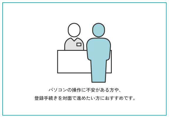 来所登録 | パソコンの操作に不安がある方や、登録手続きを対面で進めたい方におすすめです。